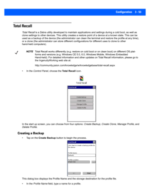 Page 105Configuration 3 - 53
Total Recall
Total Recall is a Zebra utility de veloped to maintain a pplications and settings during a cold boot, as well as 
clone settings to other devices . This utility creates a restore point of a device at a known state. This can be 
used as a backup of the device (t he administrator can clean the terminal and restore the profile at any time), 
or a clone (the administ rator can store different configurations for different uses to clone to other 
hand-held computers). 
• In...