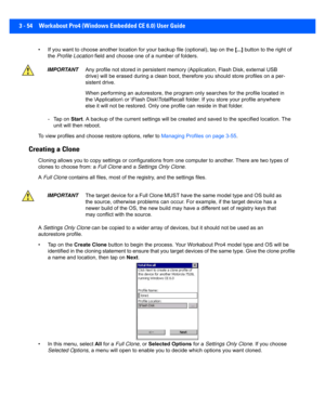 Page 1063 - 54 Workabout Pro4 (Windows Embedded CE 6.0) User Guide
• If you want to choose another l ocation for your backup file (optional), tap on the [...] button to the right of 
the  Profile Location  field and choose one of  a number of folders. 
- Tap on  Start. A backup of the cu rrent settings will be cr eated and saved to the specified location. The 
unit will then reboot.
To view profiles and choose r estore options, refer to Managing Profiles on page 3-55 .
Creating a Clone
Cloning allows you to copy...