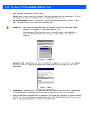 Page 1083 - 56 Workabout Pro4 (Windows Embedded CE 6.0) User Guide
• Next, tap on the option button you want to use:
•Restore Now  – restores the profile immediately. If you are restoring a pro file that is a backup or Full Clone, 
the computer will clean reset fi rst; if the profile is a Settings Only Clone , it will not.
• Set for AutoRestore  – creates a profile that is au tomatically restored following a  cold reset or a clean 
start. The profile is stored in the  \Flash Disk\TotalRecall folder.
• Upload to...