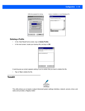 Page 109Configuration 3 - 57
Deleting a Profile
• In the Total Recall  home screen, tap on  Delete Profile.
• In the next screen,  locate your backup file, and tap on  OK.
A warning pop-up screen appears  asking if you’re certain that you want to delete this file.
• Tap on  Ye s to delete the file.
TweakIt
This utility allows you  to tweak or adjust Advanced system settings (interface, ne twork, servers, driver, and 
radio) and provides a  Registry Editor.
USB drive prepared for cloning Autorun installation on...