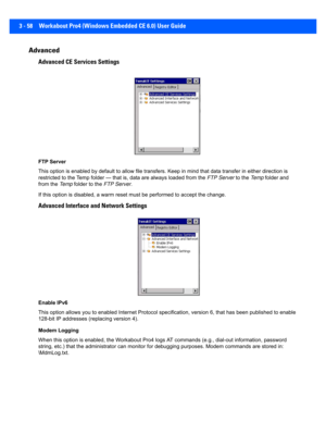 Page 1103 - 58 Workabout Pro4 (Windows Embedded CE 6.0) User Guide
Advanced
Advanced CE Services Settings
FTP Server
This option is enabled by default to allow file transfers. Keep in mind that data transfer in either direction is 
restricted to the Temp folder — that is, data are always loaded  from the FTP Server  to the Te m p folder and 
from the  Te m p folder to the  FTP Server.
If this option is disabled, a war m reset must be performed to a ccept the change.
Advanced Interface and Network Settings
Enable...