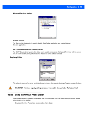 Page 111Configuration 3 - 59
Advanced Services Settings
Scanner Services
The  Scanner Services  option is used to disable Dat aWedge application and enable  Scanner 
Services application.
SNTP (Simple Network Time Protocol) Server
The  SNTP Server Name  typed in this dialog bo x is used to synchronize Workabout Pro4  time with the server 
time. A warm reset must be perfo rmed once the server name as be en entered.
Registry Editor
This option is reserved for senior administrators who have a st rong understanding...