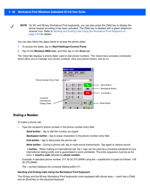 Page 1123 - 60 Workabout Pro4 (Windows Embedded CE 6.0) User Guide
You can also follow the steps be low to access the phone dialer:
1. To access the dialer, tap on  Start>Settings>Control Panel.
2. Tap on the  Wireless WAN icon , and then tap on the  Vo i c e tab.
The  Voice  tab displays a phone dialer used to dial phone numbers. The  Voice menu provides commands 
which allow you to manage your phone contacts, view your phone  history, and so on.
Dialing a Number
To make a phone call: 
• Type the recipient’s...