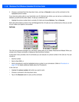 Page 1143 - 62 Workabout Pro4 (Windows Embedded CE 6.0) User Guide
2. Choose a command from the  drop-down menu, and tap on Execute  to carry out the command on the 
highlighted phone number.
If you have two active calls on your hand-held, one  On Hold and one  Active, you can set up a conference call 
between yourself and the other c allers. To set up a conference call:
• Highlight the phone number that is currently  On Hold, and choose Retrieve. Tap on Execute.
Both calls will be listed as  Active in the  Call...