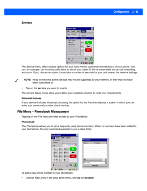 Page 115Configuration 3 - 63
Services
The  Service  menu offers several options for  your hand-held to customize the behaviour of your phone. You 
can, for example, bar incoming calls, tailor to whom your calle r ID will be transmitted, set up call forwarding, 
and so on. If you choose an option, it may take a number of sec onds for your unit to read the network settings. 
• Tap on the  service you want to enable. 
The  service  dialog boxes allow you to tailor your a vailable services to meet your...