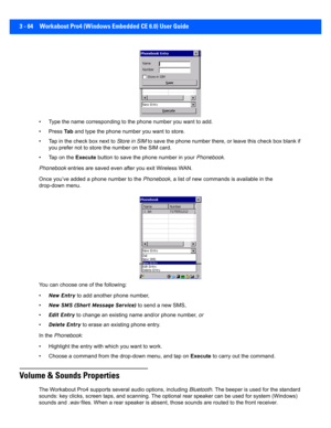 Page 1163 - 64 Workabout Pro4 (Windows Embedded CE 6.0) User Guide
• Type the name corresponding to  the phone number you want to add.
• Press  Ta b and type the phone number you want to store.
• Tap in the check box next to  Store in SIM to save the phone number there, or leave this check box blank  if 
you prefer not to store the number on the SIM card.
• Tap on the  Execute button to save the phone number in your  Phonebook.
Phonebook  entries are saved even after you exit Wireless WAN.
Once you’ve added a...