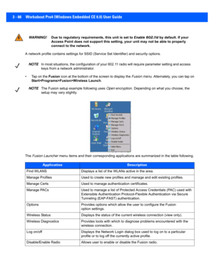 Page 1183 - 66 Workabout Pro4 (Windows Embedded CE 6.0) User Guide
A network profile contains settings for SSID (Service Set Ident ifier) and security options.
• Tap on the  Fusion icon at the bottom of the screen to display the  Fusion menu. Alternately, you can tap on 
Start>Programs>Fusion>Wireless Launch .
The  Fusion Launcher  menu items and their correspondi ng applications are summarized in the table following.
WARNING!Due to regulatory requirements, this unit is set to  Enable 802.11d by default. If your...