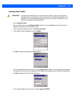 Page 119Configuration 3 - 67
Creating a New Profile
• Tap on Manage Profiles.
• Tap and hold the stylus on the  Manage Profiles window, and choose  Add from the pop-up menu to 
display the  Wireless LAN Profile Entry  window.
• In the  Profile Name  dialog box, type a  name for the profile
• In the  ESSID Profile ID  dialog box, type the  ESSID.
•Tap  Next to display the  Operating Mode  dialog box.
• In the  Operating Mode  drop-down menu, choose  Infrastructure. (Keep in mind that because the  Regula-
tory...