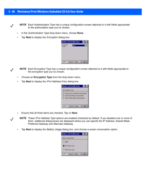 Page 1203 - 68 Workabout Pro4 (Windows Embedded CE 6.0) User Guide
• In the Authentication Type  drop-down menu, choose  None.
•Tap  Next to display the  Encryption dialog box.
• Choose an  Encryption Type  from the drop-down menu.
•Tap  Next to display the  IPv4 Address Entry  dialog box.
• Ensure that all three items are checked. Tap on  Next.
•Tap  Next to display the  Battery Usage dialog box, and choose a  power consumption option.
NOTEEach Authentication Type has a unique  configuration screen attached to...