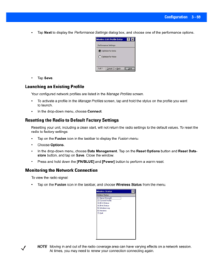 Page 121Configuration 3 - 69
•Tap Next to display the  Performance Settings  dialog box, and choose one of the performance options.
•Tap  Save.
Launching an Existing Profile
Your configured network profiles are listed in the  Manage Profiles screen.
• To activate a profile in the  Manage Profiles screen, tap and hold the sty lus on the profile you want 
to launch.
• In the drop-down menu, choose  Connect.
Resetting the Radio to Default Factory Settings
Resetting your unit, including  a clean start, will not...