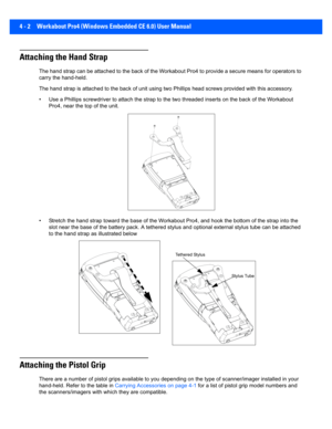 Page 1244 - 2 Workabout Pro4 (Windows Embedded CE 6.0) User Manual
Attaching the Hand Strap
The hand strap can be attached to the back of the Workabout Pro 4 to provide a secure means for operators to 
carry the hand-held.
The hand strap is attached to t he back of unit using two Phillips head screws provided with this accessory.
• Use a Phillips screwdr iver to attach the strap to the two thre aded inserts on the ba ck of the Workabout 
Pro4, near the top of the unit.
• Stretch the hand str ap toward the base...