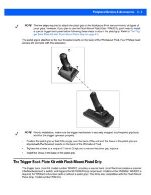 Page 125Peripheral Devices & Accessories 4 - 3
The pistol grip is attached to the four threaded inserts on the back of the Wor kabout Pro4. Fou r Phillips head 
screws are provided with this accessory.
• Position the pistol grip so that it fits snugly over the back  of the unit and the holes in the pistol grip are 
aligned with the threaded inserts  on the back of the Workabout Pro4.
• Tighten the screws to a torque o f 3 lbs-in (3 kgf-cm) to secure the pistol grip in place.
• Insert the stylus in the base of...