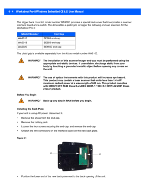 Page 1264 - 4 Workabout Pro4 (Windows Embedded CE 6.0) User Manual
The trigger back cover kit, model number WA9302, provides a spe cial back cover that incorporates a scanner 
interface board and a  switch. This kit enables a pistol grip to trigger the following e nd cap scanners for the 
Workabout Pro 4:
The pistol grip is available sepa rately from this kit as model number WA6103.
Before You Begin
Installing the Back Plate
If your unit is using AC power, disconnect it.
• Remove the stylus from the end-cap.
•...