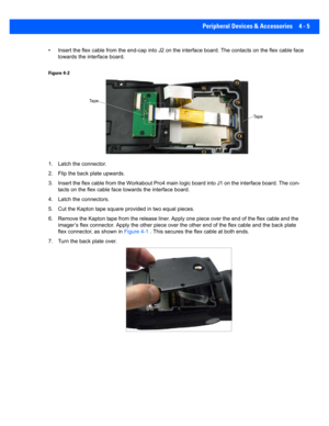 Page 127Peripheral Devices & Accessories 4 - 5
• Insert the flex cable from the end-cap into J2 on the interface board. The contacts  on the flex cable face 
towards the interface board.
Figure 4-2
1. Latch the connector.
2. Flip the back plate upwards.
3. Insert the flex cable from the Workabout Pro4 main logic boar d into J1 on the interface board. The con-
tacts on the flex cable face t owards the interface board. 
4. Latch the connectors.
5. Cut the Kapton tape square pr ovided in two equal pieces.
6. Remove...