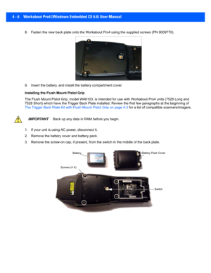 Page 1284 - 6 Workabout Pro4 (Windows Embedded CE 6.0) User Manual
8. Fasten the new back plate onto the Workabout Pro4 using the s upplied screws (PN 9009770).
9. Insert the battery, and insta ll the battery compartment cover .
Installing the Flush Mount Pistol Grip
The Flush Mount Pistol Grip, model WA6103, is intended for use  with Workabout Pro4 units (7528 Long and 
7528 Short) which have the Trigger Back Plate installed. Review  the first few paragraphs at the beginning of 
The Trigger Back Plate Kit with...