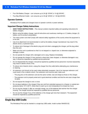 Page 1324 - 10 Workabout Pro4 (Windows Embedded CE 6.0) User Manual
• Four Slot Battery Charger – can consume up to 2A @ 120VAC or 1 A @ 240VAC.
• Four Bay Ethernet Cradle – can c onsume up to 3A @ 120VAC or 1.5A @ 240VAC.
Operator Controls
Workabout Pro4 cradles and charge rs have no operator controls or power switches.
Important Charger Safety Instructions
•SAVE THESE INSTRUCTIONS  – This manual contains important  safety and operating instructions for 
battery chargers.
• Before using the battery charge r,...