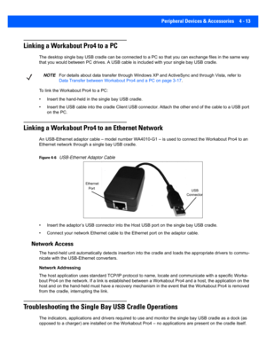 Page 135Peripheral Devices & Accessories 4 - 13
Linking a Workabout Pro4 to a PC
The desktop single bay USB cradle can be connected to a PC so t hat you can exchange files in the same way 
that you would between PC drive s. A USB cable is included with your single bay USB cradle.
To link the Workabout Pro4 to a PC:
• Insert the hand-held in the single bay USB cradle.
• Insert the USB cable into the cradle Client USB connector. Att ach the other end of the cable to a USB port 
on the PC.
Linking a Workabout Pro4...