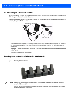 Page 1364 - 14 Workabout Pro4 (Windows Embedded CE 6.0) User Manual
AC Wall Adaptor – Model #PS1050-G1
The AC wall adaptor available for your Workabout Pro4 allows yo u to operate your hand-held using AC power 
while charging the battery inserted in the unit.
Adaptor plugs suitable for use in the following countries are s hipped with the AC wall adaptor: United Kingdom, 
Australia, Europe and North America.
• Choose the adaptor plug that is  suitable for use in your country. Slide the adaptor plug into the...