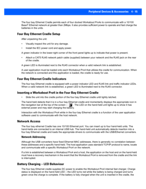 Page 137Peripheral Devices & Accessories 4 - 15
The four bay Ethernet Cradle permits each of four docked Workabout Pro4s to communi cate with a 10/100 
BaseT Ethernet network at greate r than 2Mbps. It also provides sufficient power to operate and fast charge the 
batteries in the units.
Four Bay Ethernet Cradle Setup
After unpacking the unit:
• Visually inspect the  unit for any damage. 
• Install the IEC power  cord and apply power. 
A green indicator in the lower-right corner of the front panel  lights up to...