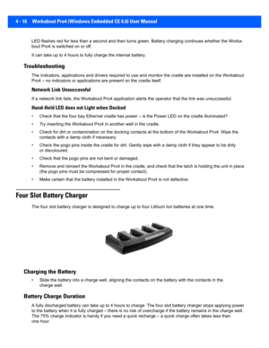 Page 1384 - 16 Workabout Pro4 (Windows Embedded CE 6.0) User Manual
LED flashes red for less than a second and then turns green. Ba ttery charging continues whether the Worka-
bout Pro4 is switched on or off.
It can take up to  4 hours to fully charge the internal battery.
Troubleshooting
The indicators, applications and drivers required to use and mo nitor the cradle are installed on the Workabout 
Pro4 – no indicators or applicatio ns are present on the cradle itself.
Network Link Unsuccessful
If a network...