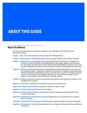 Page 15ABOUT THIS GUIDE
ABOUT THIS GUIDE 
About This Manual
This user manual describes the configuration, operation, and ma intenance of the Workabout Pro4 
Hand-Held Computer.
Chapter : About This Guide . provides a basic overview of the Workabout Pro4.
Chapter 1: Basic Operation . describes the steps required to get the Workabout Pro4 ready fo r operation. 
Chapter 2: Getting to Know the Workabout Pro4 . describes Workabout Pro4 features, including how to 
charge and maintain the battery, the keyboard...