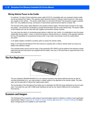 Page 1424 - 20 Workabout Pro4 (Windows Embedded CE 6.0) User Manual
Wiring Vehicle Power to the Cradle
An optional 1.8 meter (6 foot) extension power cable (CA1210) c ompatible with your powered vehicle cradle 
can be purchased from Zebra. This optional cable should be wire d to a filtered, fused (maximum 10A) acces-
sory supply on the vehicle.   The  power cradle draws no more than 8A (less if the accessory supply is greater 
than 12V). Any additional wiring, connectors or disconnects use d should be rated for...