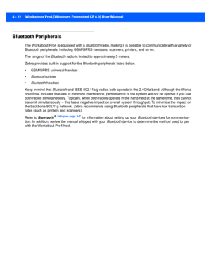 Page 1444 - 22 Workabout Pro4 (Windows Embedded CE 6.0) User Manual
Bluetooth Peripherals
The Workabout Pro4 is equipped with a  Bluetooth radio, making it is possible to communicate with a variety of 
Bluetooth peripherals, including GSM/GPRS handsets, scanners, p rinters, and so on. 
The range of the  Bluetooth radio is limited to approximately 5 meters.
Zebra provides built-in support  for the Bluetooth peripherals listed below.
• GSM/GPRS universal handset
• Bluetooth printer
• Bluetooth headset
Keep in mind...
