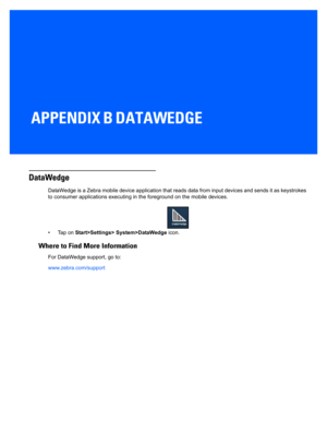 Page 149APPENDIX B DATAWEDGE
B DataWe dg e
DataWedge
DataWedge is a Zebra mobile device application that reads data from input devices and sends it as keystrokes 
to consumer applications executing  in the foreground on the mobile devices.
• Tap on  Start>Settings> System>DataWedge  icon.
Where to Find More Information
For DataWedge support, go to:
www.zebra.com/support 