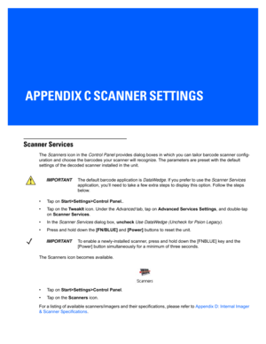 Page 151APPENDIX C SCANNER SETTINGS
CScanner Settings
Scanner Services
The Scanners  icon in the  Control Panel  provides dialog boxes in which  you can tailor barcode scanner config-
uration and choose th e barcodes your scanner will recognize. The parameters are preset with the default 
settings of the decoded scan ner installed in the unit. 
• Tap on  Start>Settings>Control Panel. .
• Tap on the  TweakIt icon. Under the  Advanced tab, tap on  Advanced Services Settings , and double-tap 
on  Scanner Services...