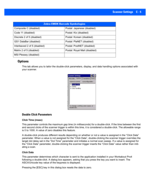 Page 155Scanner Settings C - 5
Options 
This tab allows you to tailor the double-click parameters, disp lay, and data handling options associated with 
your scanner.
Double Click Parameters
Click Time (msec)
This parameter contr ols the maximum gap  time (in milliseconds) for a double-click. If the time between the first 
and second clicks of the scanner trigger is within this time, i t is considered a double-click. The allowable range 
is 0 to 1000. A value of zero disables this feature.
A double-click produces...