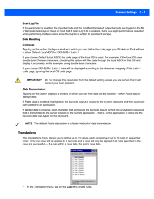 Page 157Scanner Settings C - 7
Scan Log File
If this parameter is enabled, the input barcode and the modified/translated output barcode are logged in the file 
\Flash Disk\ScanLog.txt . Keep in mind that if Scan Log File is enabled, there is a slight performance reduction 
when performing  multiple scans since the  log file is written to persistent storage.
Data Handling
Codepage 
Tapping on this option displays a  window in which you can define the code page your Workabout Pro4 will use 
– either  Default Local...