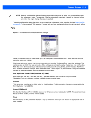 Page 159Scanner Settings C - 9
Translation information about the status of each case/rule is displayed in the scan log file (see  Scan Log File 
on page C-7 ) when enabled. This is useful i f a case fails, and you are trying to determine why a rule is failing. 
Ports 
Figure C-1Console and Port Replicator Port Settings
While you cannot configure the scanner, you can configure communications with a seri al decoded scanner 
using the options in this tab.
Use these settings to ensure that the communication ports on...