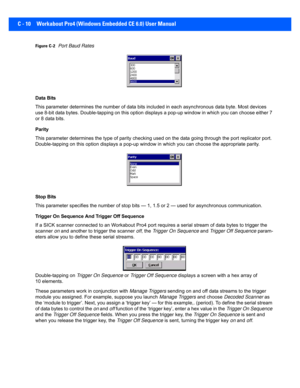 Page 160C - 10 Workabout Pro4 (Windows Embedded CE 6.0) User Manual
Figure C-2Port Baud Rates
Data Bits
This parameter determines the nu mber of data bits included in each asynchronous data byte. Most devices 
use 8-bit data bytes. Double-tapping on this option displays a  pop-up window in which you can choose either 7 
or 8 data bits.
Parity
This parameter determines the ty pe of parity checking used on the data going through the port replicator port. 
Double-tapping on this option di splays a pop-up window in...