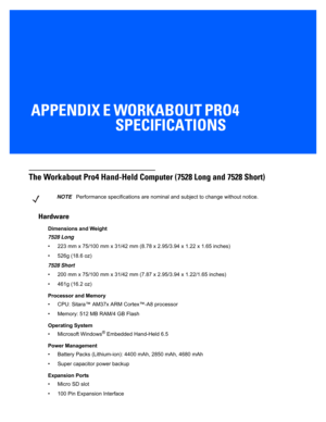 Page 169APPENDIX E WORKABOUT PRO4 SPECIFICATIONS
E Workabout Pro4 Specifications
The Workabout Pro4 Hand-Held Comp uter (7528 Long and 7528 Short)
Hardware
Dimensions and Weight
7528 Long 
• 223 mm x 75/100 mm x 31/42 mm (8.78 x 2.95/3.94 x 1.22 x 1.65 inches)
• 526g (18.6 oz)
7528 Short 
• 200 mm x 75/100 mm x 31 /42 mm (7.87 x 2.95/3.94 x 1.22/1.65 inches)
• 461g (16.2 oz)
Processor and Memory
• CPU: Sitara™ AM37x ARM Cortex™-A8 processor
• Memory: 512 MB RAM/4 GB Flash
Operating System
• Microsoft Windows
®...