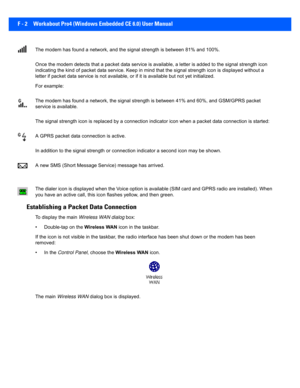 Page 178F - 2 Workabout Pro4 (Windows Embedded CE 6.0) User Manual
The modem has found a network, a nd the signal strength is between 81% and 100%.
Once the modem detects that a pa cket data service is available, a letter is added to the signal strength icon 
indicating the kind of packet dat a service. Keep in mind that the signal strength icon is displayed without a 
letter if packet data service is  not available, or if it is available but not yet initialized. 
For example:
The modem has found a network, the...