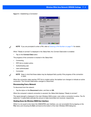 Page 179Wireless Wide Area Network (WWAN) Settings F - 3
Figure F-3Establishing a Connection
When “ Ready to connect”  is displayed in the  Status field, the  Connect Data  button is enabled.
• Tap on the  Connect Data button.
The progress of the connection is tracked in the  Status field.
• Connecting.
• PPP link to modem active.
• Authenticating user.
• User authenticated.
• Connected.
When the connection state reaches  PPP link to modem active, the taskbar icon changes to indicate an active 
connection. The...