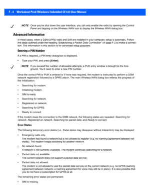Page 180F - 4 Workabout Pro4 (Windows Embedded CE 6.0) User Manual
Advanced Information
In most cases, when a GSM/GPRS ra dio and SIM are installed in your computer, setup  is automatic. Follow 
the steps outlined under the hea ding “Establishing a Packet Data Connection” on page F-2 to make a connec-
tion. The information in this section is for advanced setup purp oses.
Entering a PIN Number
If a PIN is required, a PIN entry dialog box is displayed.
• Type your PIN, and press  [Enter].
Once the correct PIN or...