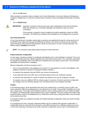 Page 182F - 6 Workabout Pro4 (Windows Embedded CE 6.0) User Manual
• Tap on the OK button.
While automatic connecti on mode is enabled, the Connect Data button in the main  Wireless LAN dialog box 
changes to  Disable Auto . To close the currently active connection (if any) and disable  the automatic connection 
mode:
• Tap on  Disable Auto.
Use Virtual Serial Port
If  Use virtual serial port  is enabled, packet data connections are established through the  virtual serial port of 
the WWAN driver rather  than...