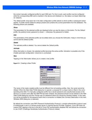 Page 183Wireless Wide Area Network (WWAN) Settings F - 7
the correct manually configured  profile for each SIM card. For this to work, each prof ile must be configured 
while the corresponding SIM card is inserted in the device and  initialized (i.e. the status is at least Searching 
for network ).
The  Select profile:  drop-down list in the data conf iguration profile selects to which profile a subsequent action 
applies. A profile named  Default is always present and contains the current parameters from the...