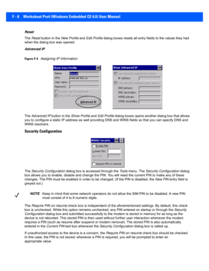 Page 184F - 8 Workabout Pro4 (Windows Embedded CE 6.0) User Manual
Reset
The Reset  button in the  New Profile and Edit Profile dialog boxes resets all entry fi elds to the values they had 
when the dialog box was opened. 
Advanced IP
Figure F-5Assigning IP Information
The  Advanced IP  button in the Show Profile  and Edit Profile  dialog boxes opens another dialog box that allows 
you to configure a static IP address as well providing DNS and  WINS fields so that you can specify DNS and 
WINS resolvers....