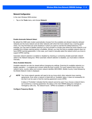 Page 185Wireless Wide Area Network (WWAN) Settings F - 9
Network Configuration
In the main Wireless WAN window:
• Tap on the  To o l s menu, and choose  Network.
Enable Automatic Network Select
By default the GSM radio modem  automatically chooses from the available and allowed networks (allowed 
networks are the home network and  all other networks with which the home network has a roaming agree-
ment). You may find th ere are some situations in which you want to override this default behaviour. For 
example,...