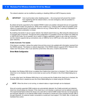 Page 186F - 10 Workabout Pro4 (Windows Embedded CE 6.0) User Manual
The network selection can be modified by enabling or disabling GSM and UMTS frequency bands. 
By default all bands supported by  the installed WWAN modem are enabled. All bands that are not supported 
by the installed modem are greyed -out. While some modems (e.g. Cinterion PH8-P) allow all possible combi-
nations of supported bands to be selected, others do not (e.g.  Cinterion MC75i). A warning is displayed if an 
unsupported band comb ination...