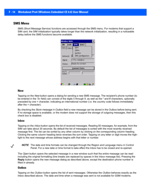 Page 190F - 14 Workabout Pro4 (Windows Embedded CE 6.0) User Manual
SMS Menu 
SMS (Short Message Service) func tions are accessed through the SMS menu. For modems that support a 
SIM card, the SIM initializatio n typically takes longer than the network initialization, resulting in a noticeable 
delay before the SMS func tions become available. 
New
Tapping on the New button opens a dialog for sendi ng a new SMS message. The recipient's phone number (to 
be entered in the  To :  field) can consist of the...