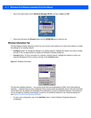Page 194G - 2 Workabout Pro4 (Windows Embedded CE 6.0) User Manual
• Tap on the radio button next to Windows Manages WLAN, and tap on Save and OK.
• Press and hold down the  [Power] button and the  [FN/BLUE] key to reset the unit.
Wireless Information Tab
This tab displays existing networks to which you can connect, and it allows you to add a new network or modify 
the settings for an  existing network.
• Configure  button: To change the settings in an existing network, highlight the network you want to modify,...