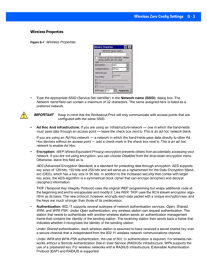 Page 195Wireless Zero Config Settings G - 3
Wireless Properties
Figure G-7Wireless Properties
• Type the appropriate SSID (Ser vice Set Identifier) in the Network name (SSID): dialog box. The 
Network name  field can contain a maximum of 32 characters. The name assigne d here is listed as a 
preferred network.
• Ad Hoc And Infrastructure: If you are using an  Infrastructure network — one in which the hand-helds 
must pass data through an access point — leave the check box ne xt to This is an ad hoc network...