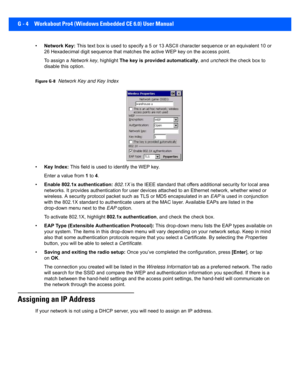 Page 196G - 4 Workabout Pro4 (Windows Embedded CE 6.0) User Manual
•Network Key:  This text box is used to specify a 5 or 13 ASCII character seq uence or an equivalent 10 or 
26 Hexadecimal digit sequence that matches the active WEP key o n the access point.
To assign a  Network key , highlight The key is provided automatically , and uncheck  the check box to 
disable this option.
Figure G-8Network Key and Key Index
• Key Index:  This field is used to identify the WEP key. 
Enter a value from  1 to  4.
• Enable...