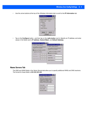 Page 197Wireless Zero Config Settings G - 5
• Use the arrow buttons at the top of the Wireless Information  tab to scroll to the IP Information tab.
• Tap on the  Configure button., and then tap on the  radio button next to Specify an IP address , and enter 
values in the fields next to  IP address, Subnet Mask, and  Default Gateway.
Name Servers Tab
The DNS and WINS  fields in the Name Servers  tab allow you to specify addit ional WINS and DNS resolvers. 
The format for these fields is ###.###.###.###. 