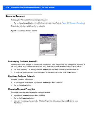 Page 198G - 6 Workabout Pro4 (Windows Embedded CE 6.0) User Manual
Advanced Features
To display the Advanced Wireless Settings  dialog box:
• Tap on the  Advanced button in the  Wireless Information  tab. (Refer to Figure G-6 Wireless Information .) 
This window lists the ava ilable preferred networks.
Figure G-9Advanced Wireless Settings
Rearranging Preferred Networks
The Workabout Pro4 attempts to c onnect with the networks listed in this dialog box in sequence, beginning at 
the top of the list. If you need...