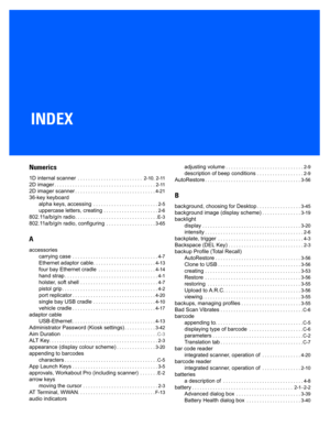 Page 199INDEX
Index
Numerics
1D internal scanner . . . . . . . . . . . . . . . . . . . . . . . . .  2-10, 2-11
2D imager. . . . . . . . . . . . . . . . . . . . . . . . . . . . . . . .  . . . . . . . 2-11
2D imager scanner. . . . . . . . . . . . . . . . . . . . . . . . . . . . . . . 4- 21
36-key keyboard
alpha keys, accessing
 . . . . . . . . . . . . . . . . . . . . . . . . . 2-5
uppercase letters, creating . . . . . . . . . . . . . . . . . . . . . 2-6
802.11a/b/g/n radio. . . . . . . . . . . . . . . . . . . . ....