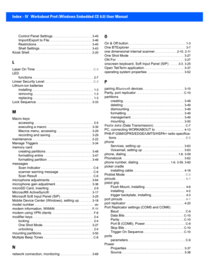 Page 202Index - IV Workabout Pro4 (Windows Embedded CE 6.0) User Manual
Control Panel Settings. . . . . . . . . . . . . . . . . . . . . . . .  3-45
Import/Export to File. . . . . . . . . . . . . . . . . . . . . . . . . .  3-46
Restrictions . . . . . . . . . . . . . . . . . . . . . . . . . . . . . . .  . .  3-45
Shell Settings. . . . . . . . . . . . . . . . . . . . . . . . . . . . . . . . 3-43
Kiosk Shell. . . . . . . . . . . . . . . . . . . . . . . . . . . . . . . . . . . . . .  2-20
L
Laser On Time . . . . . ....